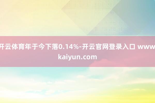 开云体育年于今下落0.14%-开云官网登录入口 www.kaiyun.com