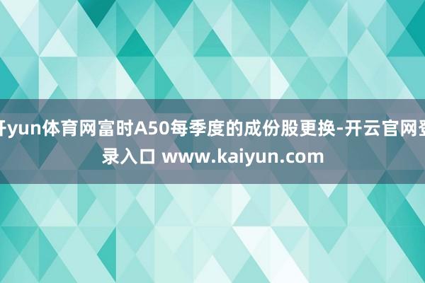 开yun体育网富时A50每季度的成份股更换-开云官网登录入口 www.kaiyun.com