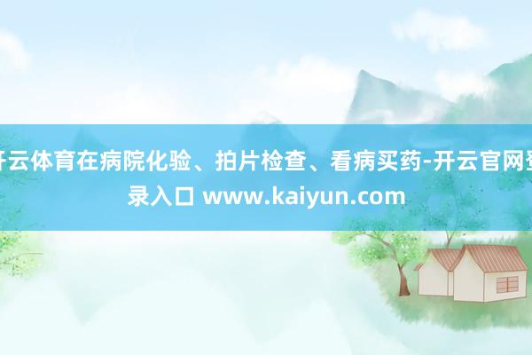 开云体育在病院化验、拍片检查、看病买药-开云官网登录入口 www.kaiyun.com