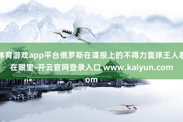 体育游戏app平台俄罗斯在谍报上的不得力寰球王人看在眼里-开云官网登录入口 www.kaiyun.com