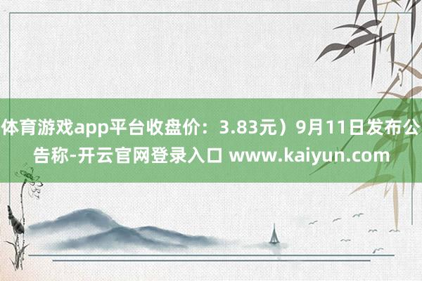 体育游戏app平台收盘价：3.83元）9月11日发布公告称-开云官网登录入口 www.kaiyun.com