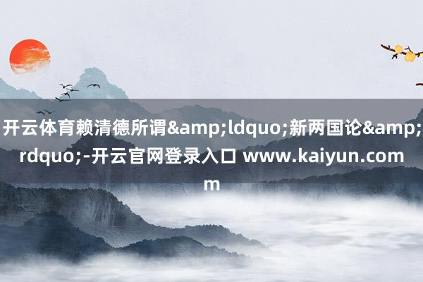 开云体育赖清德所谓&ldquo;新两国论&rdquo;-开云官网登录入口 www.kaiyun.com