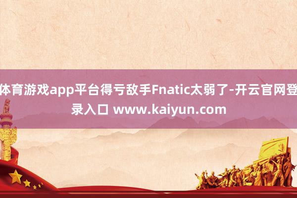 体育游戏app平台得亏敌手Fnatic太弱了-开云官网登录入口 www.kaiyun.com