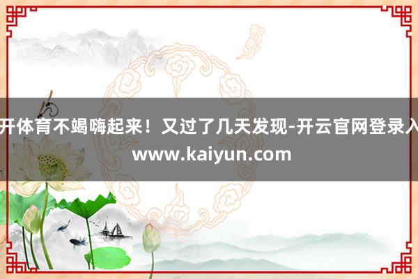 云开体育不竭嗨起来！又过了几天发现-开云官网登录入口 www.kaiyun.com