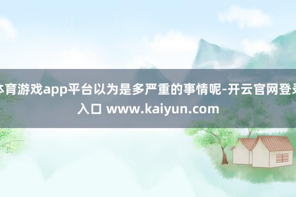 体育游戏app平台以为是多严重的事情呢-开云官网登录入口 www.kaiyun.com