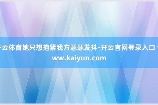 开云体育她只想抱紧我方瑟瑟发抖-开云官网登录入口 www.kaiyun.com