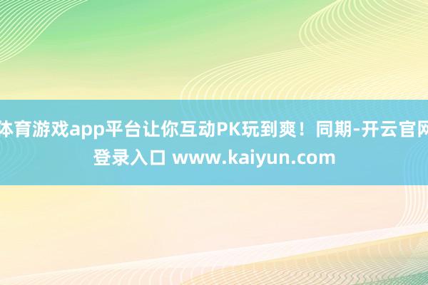 体育游戏app平台让你互动PK玩到爽！同期-开云官网登录入口 www.kaiyun.com