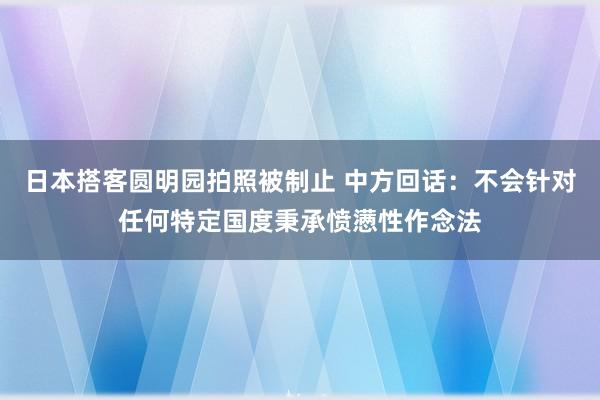 日本搭客圆明园拍照被制止 中方回话：不会针对任何特定国度秉承愤懑性作念法