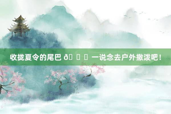 收拢夏令的尾巴 🍃一说念去户外撒泼吧！