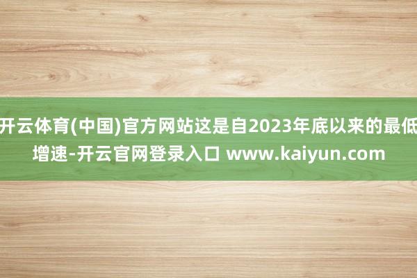 开云体育(中国)官方网站这是自2023年底以来的最低增速-开云官网登录入口 www.kaiyun.com