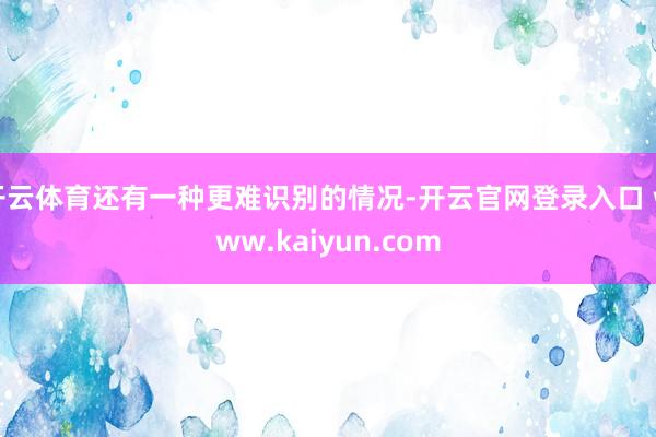 开云体育还有一种更难识别的情况-开云官网登录入口 www.kaiyun.com