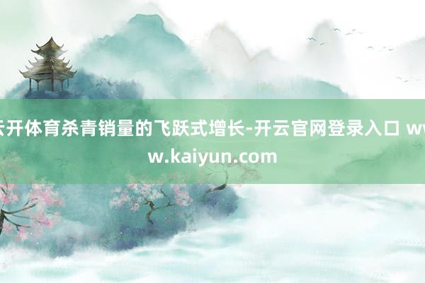 云开体育杀青销量的飞跃式增长-开云官网登录入口 www.kaiyun.com