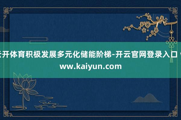 云开体育积极发展多元化储能阶梯-开云官网登录入口 www.kaiyun.com