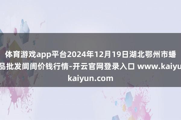 体育游戏app平台2024年12月19日湖北鄂州市蟠龙农居品批发阛阓价钱行情-开云官网登录入口 www.kaiyun.com